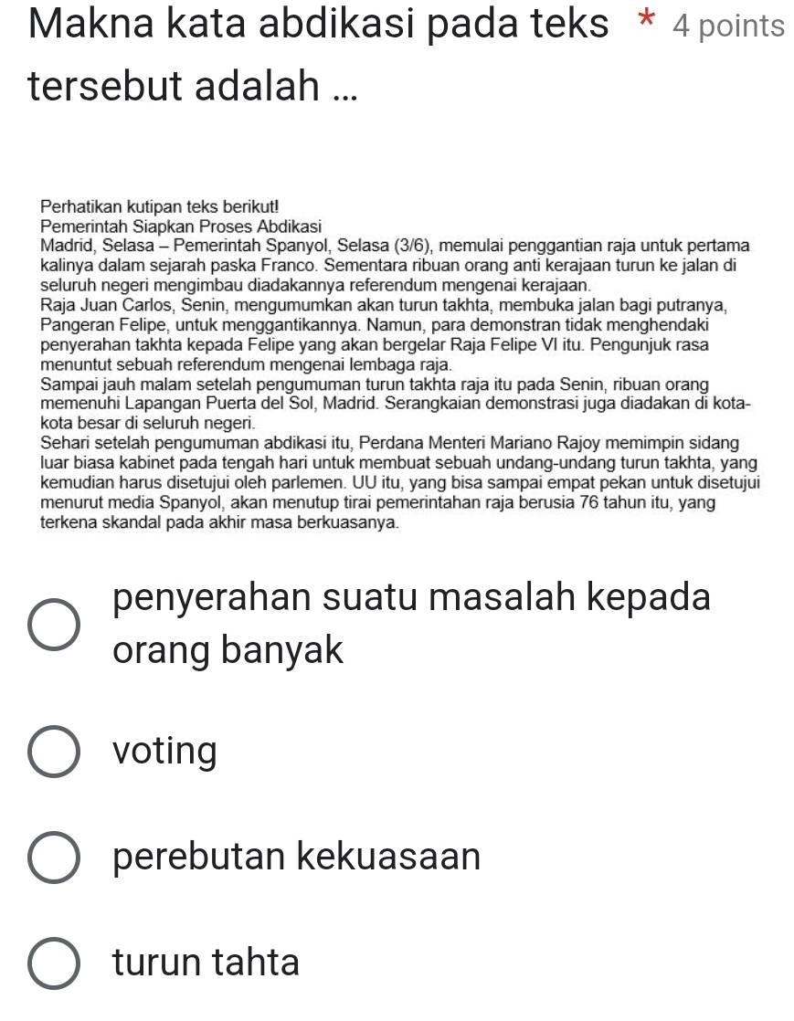 Makna kata abdikasi pada teks * 4 points
tersebut adalah ...
Perhatikan kutipan teks berikut!
Pemerintah Siapkan Proses Abdikasi
Madrid, Selasa - Pemerintah Spanyol, Selasa (3/6), memulai penggantian raja untuk pertama
kalinya dalam sejarah paska Franco. Sementara ribuan orang anti kerajaan turun ke jalan di
seluruh negeri mengimbau diadakannya referendum mengenai kerajaan.
Raja Juan Carlos, Senin, mengumumkan akan turun takhta, membuka jalan bagi putranya,
Pangeran Felipe, untuk menggantikannya. Namun, para demonstran tidak menghendaki
penyerahan takhta kepada Felipe yang akan bergelar Raja Felipe VI itu. Pengunjuk rasa
menuntut sebuah referendum mengenai lembaga raja.
Sampai jauh malam setelah pengumuman turun takhta raja itu pada Senin, ribuan orang
memenuhi Lapangan Puerta del Sol, Madrid. Serangkaian demonstrasi juga diadakan di kota-
kota besar di seluruh negeri.
Sehari setelah pengumuman abdikasi itu, Perdana Menteri Mariano Rajoy memimpin sidang
luar biasa kabinet pada tengah hari untuk membuat sebuah undang-undang turun takhta, yang
kemudian harus disetujui oleh parlemen. UU itu, yang bisa sampai empat pekan untuk disetujui
menurut media Spanyol, akan menutup tirai pemerintahan raja berusia 76 tahun itu, yang
terkena skandal pada akhir masa berkuasanya.
penyerahan suatu masalah kepada
orang banyak
voting
perebutan kekuasaan
turun tahta