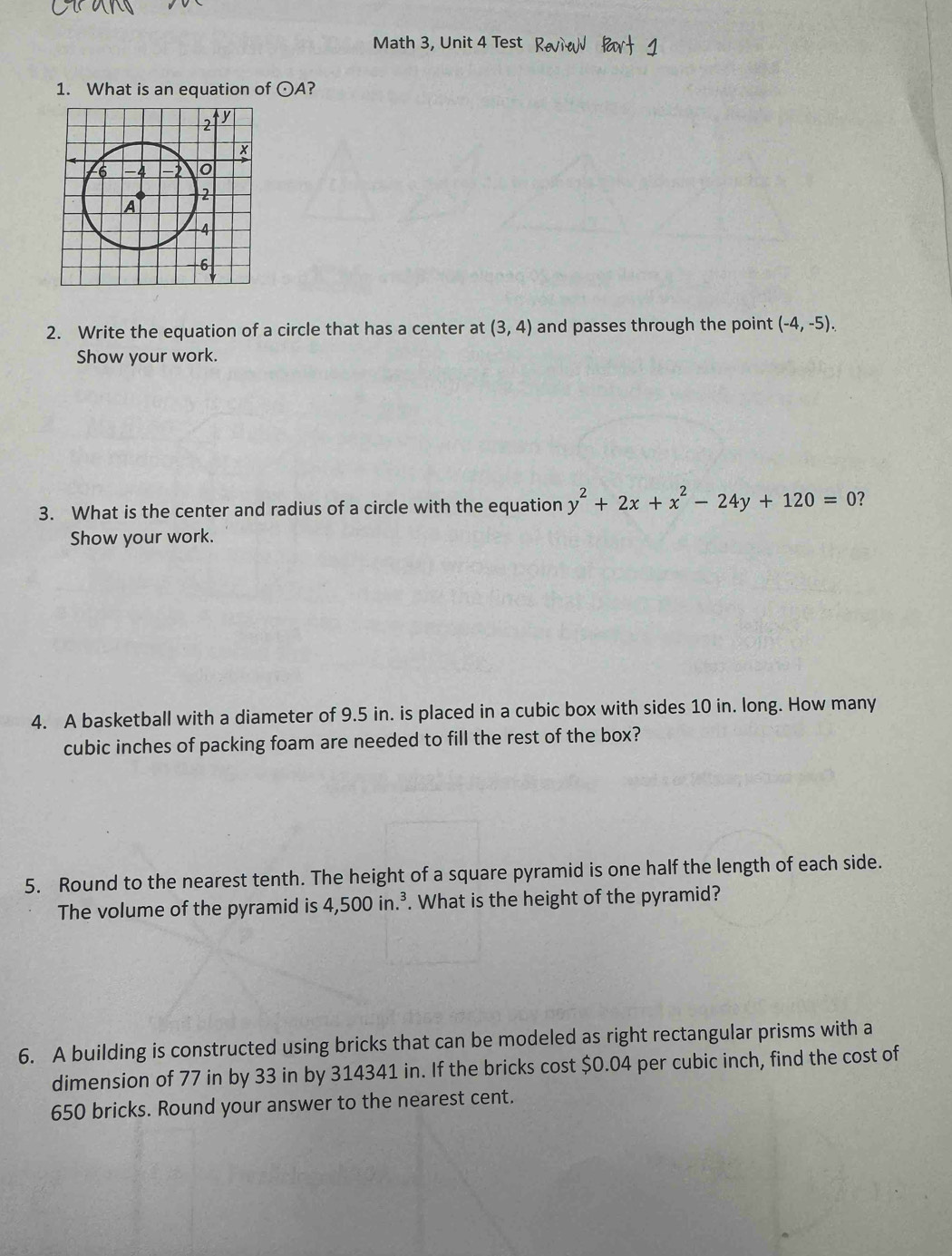 Math 3, Unit 4 Test 
1. What is an equation of odot A
2. Write the equation of a circle that has a center at (3,4) and passes through the point (-4,-5). 
Show your work. 
3. What is the center and radius of a circle with the equation y^2+2x+x^2-24y+120=0 ? 
Show your work. 
4. A basketball with a diameter of 9.5 in. is placed in a cubic box with sides 10 in. long. How many
cubic inches of packing foam are needed to fill the rest of the box? 
5. Round to the nearest tenth. The height of a square pyramid is one half the length of each side. 
The volume of the pyramid is 4,500in.^3. What is the height of the pyramid? 
6. A building is constructed using bricks that can be modeled as right rectangular prisms with a 
dimension of 77 in by 33 in by 314341 in. If the bricks cost $0.04 per cubic inch, find the cost of
650 bricks. Round your answer to the nearest cent.