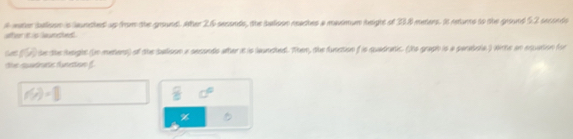 water balison is launched up from the ground. Alter 26 secands, the salison reaches a maximun height of 38 meters. Is retunne to the ground 52 seconds
an t s ane
f% te the height (in meters) of the balison a sesondo ather it is launched. Then, the function f is quadratic. (Its graph is a parabola ) withe an equation (or 
the sutranc funetton f.
f(x)=□
%
