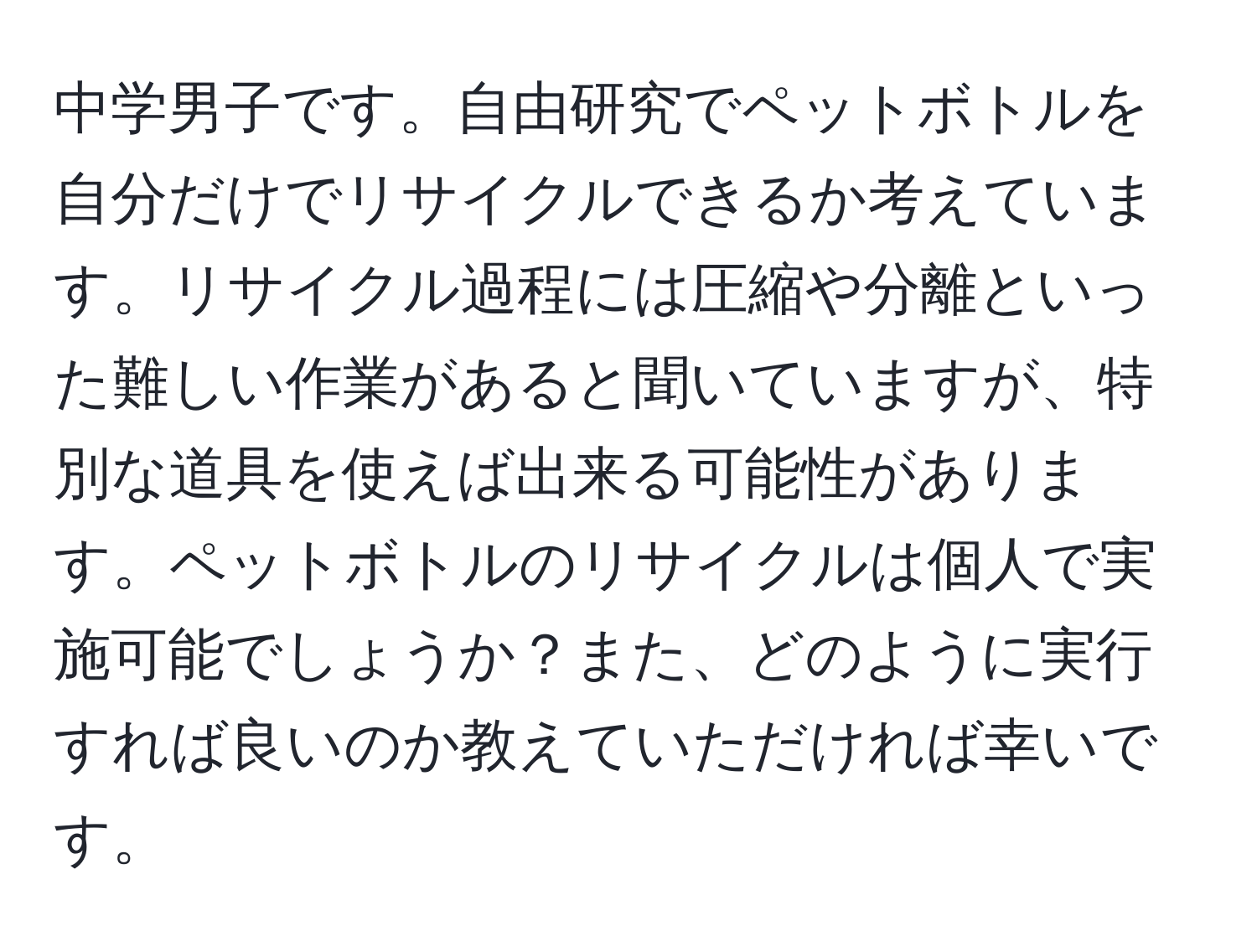 中学男子です。自由研究でペットボトルを自分だけでリサイクルできるか考えています。リサイクル過程には圧縮や分離といった難しい作業があると聞いていますが、特別な道具を使えば出来る可能性があります。ペットボトルのリサイクルは個人で実施可能でしょうか？また、どのように実行すれば良いのか教えていただければ幸いです。