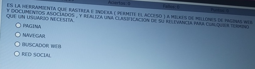 Aciertos: 0 Fallos:0 Puntos: 0
ES LA HERRAMIENTA QUE RASTREA E INDEXA ( PERMITE EL ACCESO ) A MILKES DE MILLONES DE PAGINAS WEB
QUE UN USUARIO NECESITA.
Y DOCUMENTOS ASOCIADOS , Y REALIZA UNA CLASIFICACION DE SU RELEVANCIA PARA CUALQUIER TERMINO
PAGINA
NAVEGAR
BUSCADOR WEB
RED SOCIAL