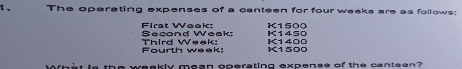 The operating expenses of a canteen for four weeks are as follows: 
First Week: K1500
Second Week: K1450
Third Week: K1400
Fourth week: K1500
a weekly mean operating expense of the canteen?