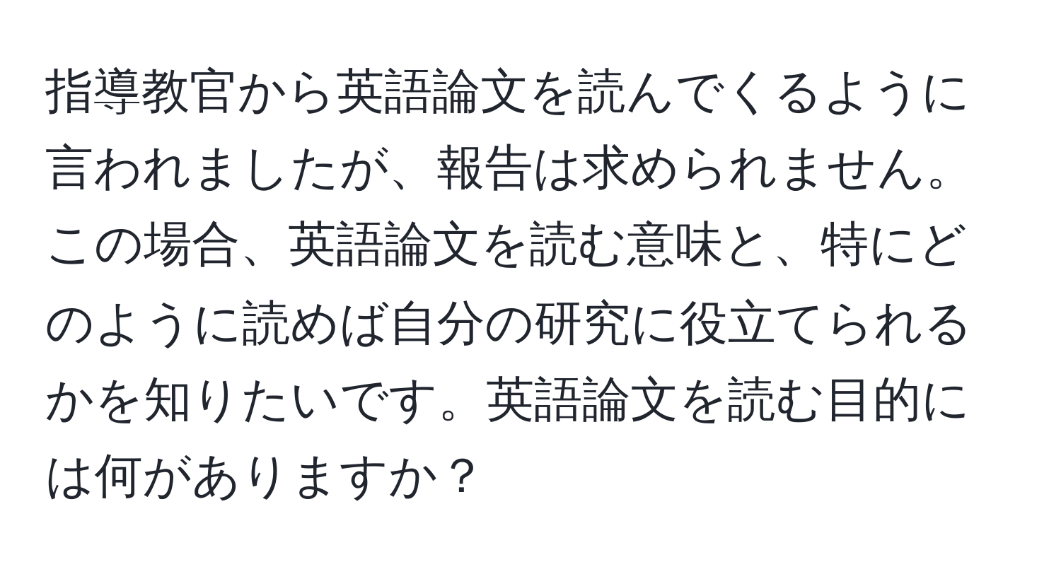 指導教官から英語論文を読んでくるように言われましたが、報告は求められません。この場合、英語論文を読む意味と、特にどのように読めば自分の研究に役立てられるかを知りたいです。英語論文を読む目的には何がありますか？