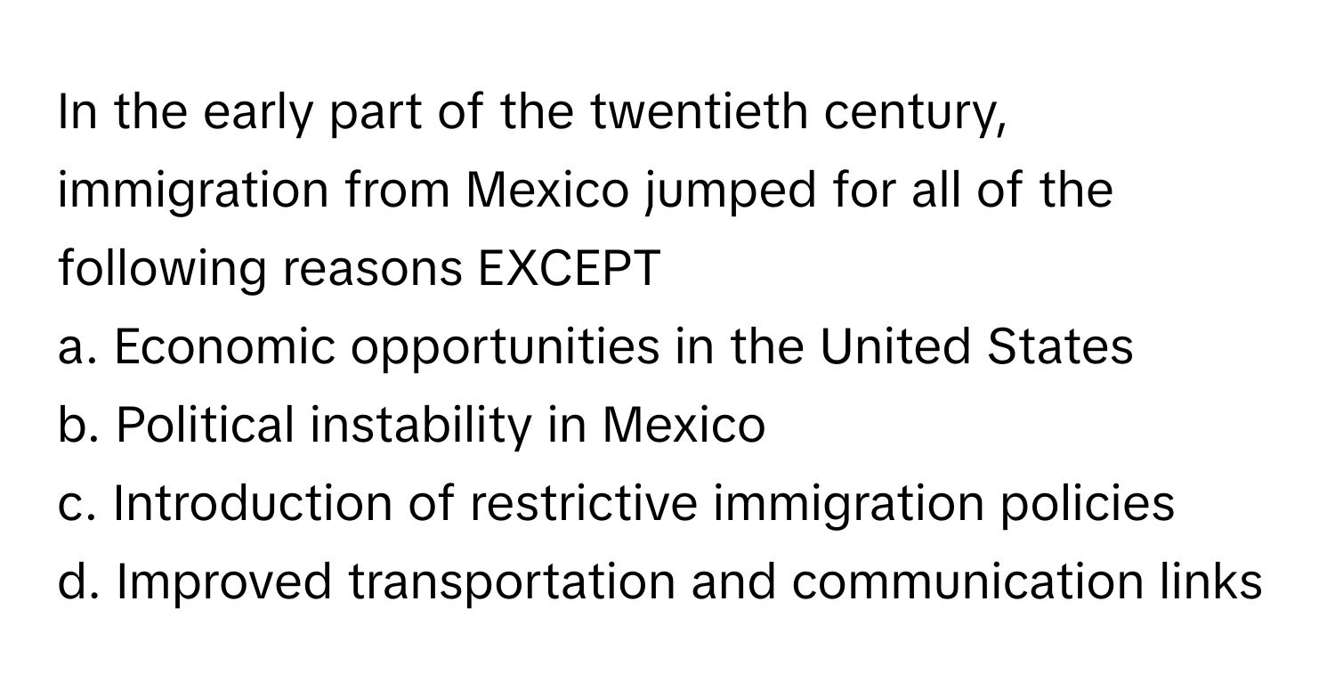 In the early part of the twentieth century, immigration from Mexico jumped for all of the following reasons EXCEPT

a. Economic opportunities in the United States
b. Political instability in Mexico
c. Introduction of restrictive immigration policies
d. Improved transportation and communication links