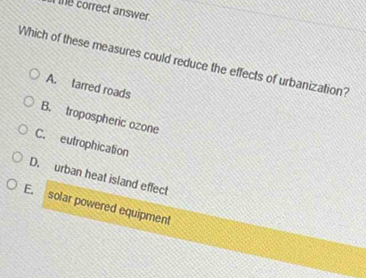 te correct answer.
Which of these measures could reduce the effects of urbanization?
A. tarred roads
B. tropospheric ozone
C. eutrophication
D. urban heat island effect
E. solar powered equipment