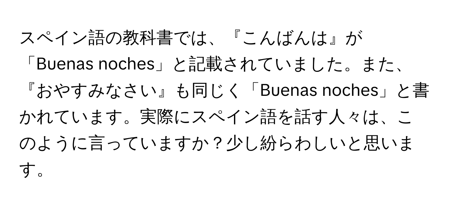 スペイン語の教科書では、『こんばんは』が「Buenas noches」と記載されていました。また、『おやすみなさい』も同じく「Buenas noches」と書かれています。実際にスペイン語を話す人々は、このように言っていますか？少し紛らわしいと思います。