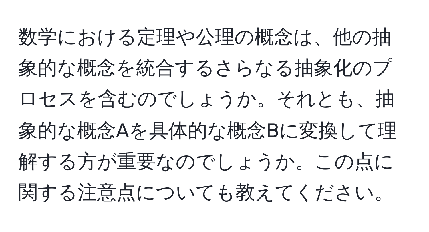 数学における定理や公理の概念は、他の抽象的な概念を統合するさらなる抽象化のプロセスを含むのでしょうか。それとも、抽象的な概念Aを具体的な概念Bに変換して理解する方が重要なのでしょうか。この点に関する注意点についても教えてください。