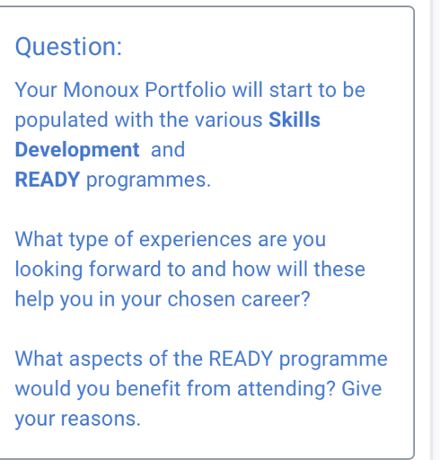 Your Monoux Portfolio will start to be 
populated with the various Skills 
Development and 
READY programmes. 
What type of experiences are you 
looking forward to and how will these 
help you in your chosen career? 
What aspects of the READY programme 
would you benefit from attending? Give 
your reasons.