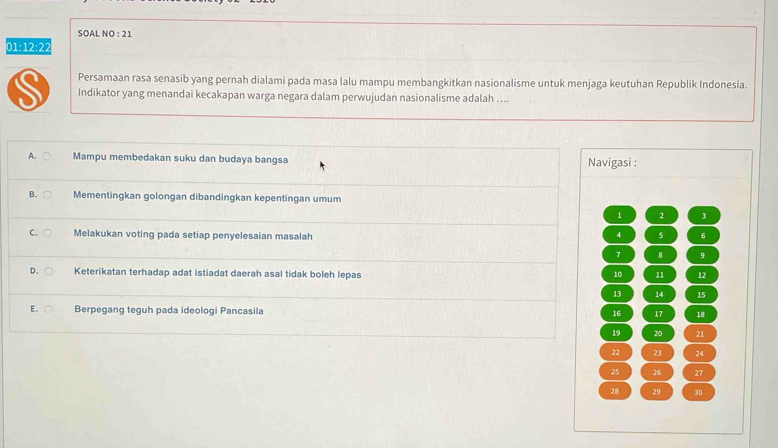 SOAL NO : 21
01:12:22
Persamaan rasa senasib yang pernah dialami pada masa lalu mampu membangkitkan nasionalisme untuk menjaga keutuhan Republik Indonesia.
S Indikator yang menandai kecakapan warga negara dalam perwujudan nasionalisme adalah …..
A. Mampu membedakan suku dan budaya bangsa Navigasi :
B. Mementingkan golongan dibandingkan kepentingan umum
1 2 3
C. Melakukan voting pada setiap penyelesaian masalah
4 5 6
7 8 9
D. Keterikatan terhadap adat istiadat daerah asal tidak boleh lepas 10 11 12
13 14 15
E. Berpegang teguh pada ideologi Pancasila
16 17 18
19 20 21
22 23 24
25 26 27
28 29 30