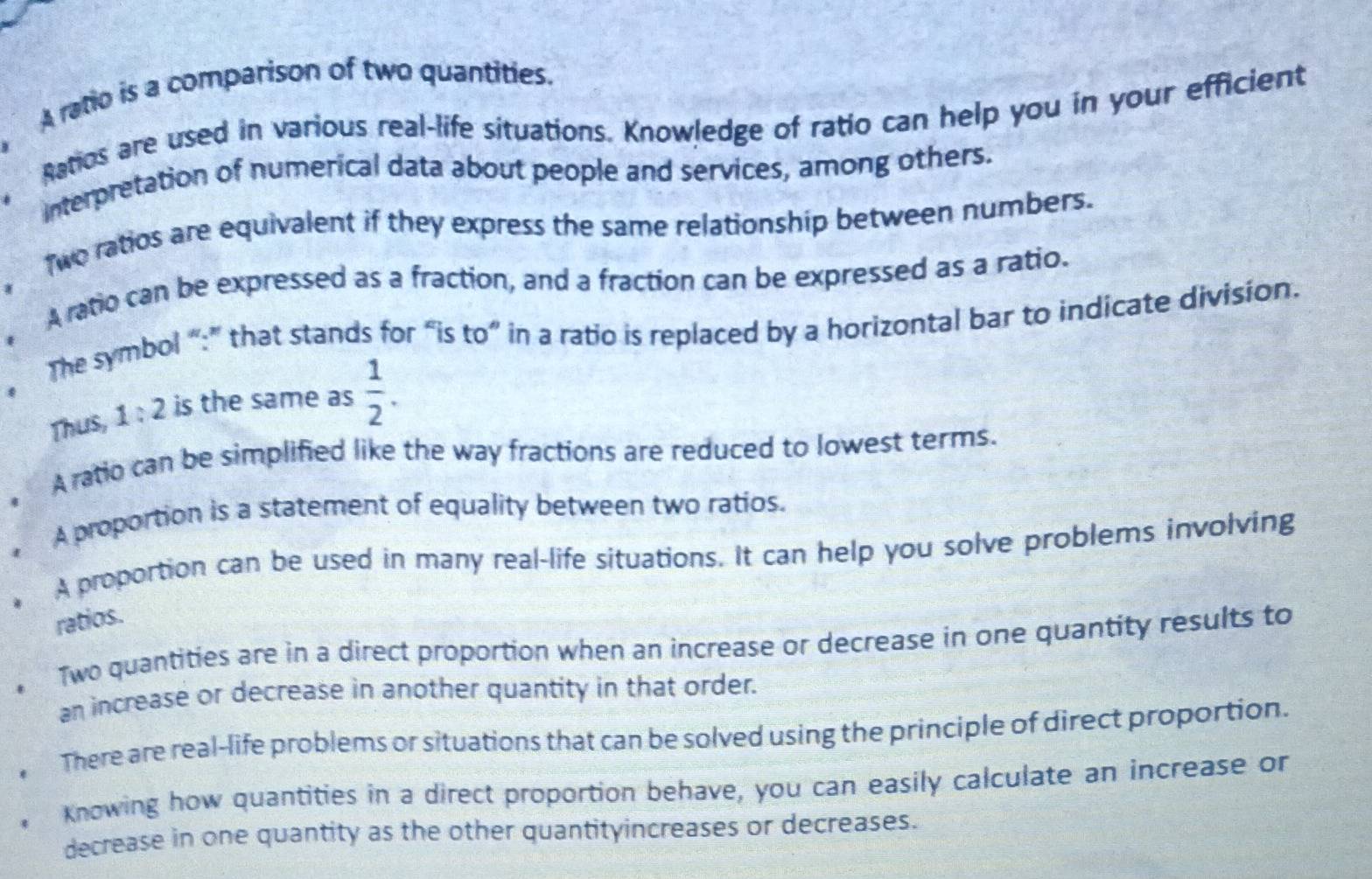 A ratio is a comparison of two quantities. 
, Ratios are used in various real-life situations. Knowledge of ratio can help you in your efficient 
Interpretation of numerical data about people and services, among others. 
Two ratios are equivalent if they express the same relationship between numbers. 
A ratio can be expressed as a fraction, and a fraction can be expressed as a ratio. 
, The symbol “:” that stands for “is t( o” in a ratio is replaced by a horizontal bar to indicate division. 
Thus, 1:2 is the same as  1/2 . 
A ratio can be simplified like the way fractions are reduced to lowest terms. 
A proportion is a statement of equality between two ratios. 
A proportion can be used in many real-life situations. It can help you solve problems involving 
ratios. 
Two quantities are in a direct proportion when an increase or decrease in one quantity results to 
an increase or decrease in another quantity in that order. 
There are real-life problems or situations that can be solved using the principle of direct proportion. 
Knowing how quantities in a direct proportion behave, you can easily calculate an increase or 
decrease in one quantity as the other quantityincreases or decreases.