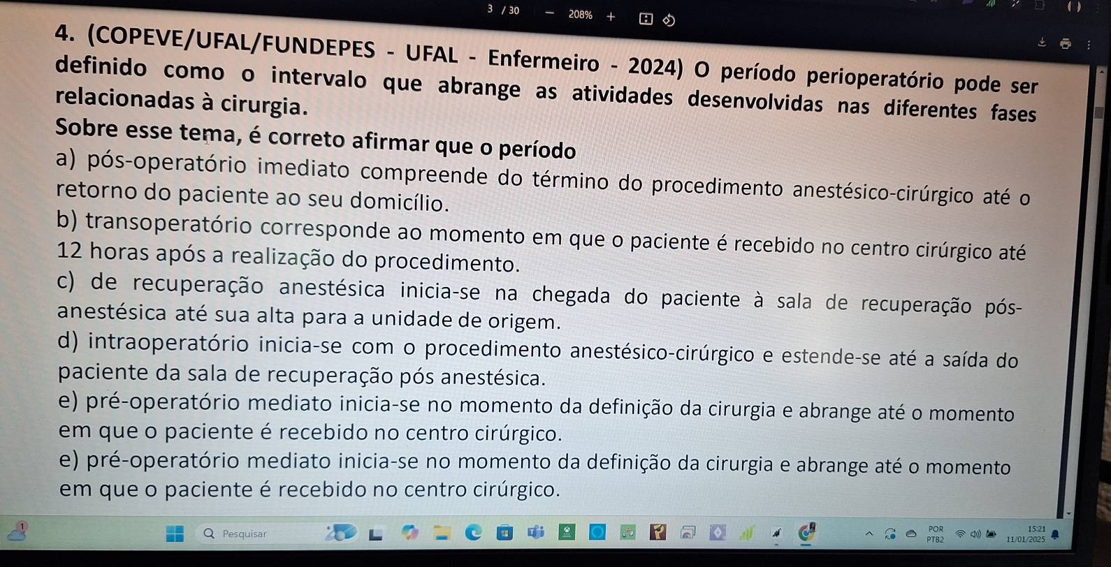 30 2089
4. (COPEVE/UFAL/FUNDEPES - UFAL - Enfermeiro - 2024) O período perioperatório pode ser
definido como o intervalo que abrange as atividades desenvolvidas nas diferentes fases
relacionadas à cirurgia.
Sobre esse tema, é correto afirmar que o período
a) pós-operatório imediato compreende do término do procedimento anestésico-cirúrgico até o
retorno do paciente ao seu domicílio.
b) transoperatório corresponde ao momento em que o paciente é recebido no centro cirúrgico até
12 horas após a realização do procedimento.
c) de recuperação anestésica inicia-se na chegada do paciente à sala de recuperação pós-
anestésica até sua alta para a unidade de origem.
d) intraoperatório inicia-se com o procedimento anestésico-cirúrgico e estende-se até a saída do
paciente da sala de recuperação pós anestésica.
e) pré-operatório mediato inicia-se no momento da definição da cirurgia e abrange até o momento
em que o paciente é recebido no centro cirúrgico.
e) pré-operatório mediato inicia-se no momento da definição da cirurgia e abrange até o momento
em que o paciente é recebido no centro cirúrgico.
15:21
Q Pesquisar 11/01/2025