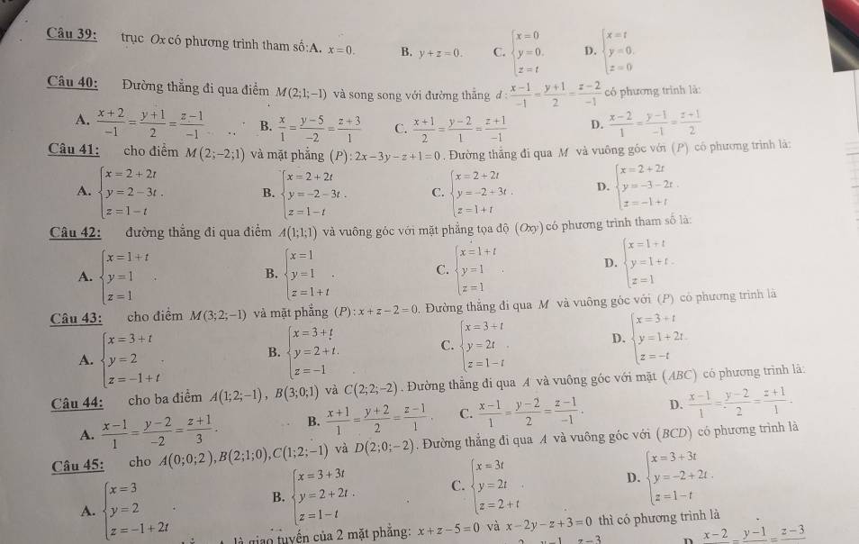 trục Ox có phương trình tham số:A. x=0. B. y+z=0. C. beginarrayl x=0 y=0. z=tendarray. D. beginarrayl x=t y=0. z=0endarray.
Câu 40: Đường thẳng đi qua điểm M(2;1;-1) và song song với đường thắng d: (x-1)/-1 = (y+1)/2 = (z-2)/-1  có phương trình là:
A.  (x+2)/-1 = (y+1)/2 = (z-1)/-1  B.  x/1 = (y-5)/-2 = (z+3)/1  C.  (x+1)/2 = (y-2)/1 = (z+1)/-1  D.  (x-2)/1 = (y-1)/-1 = (z+1)/2 
Câu 41: cho điểm M(2;-2;1) và mặt phẳng (P):2x-3y-z+1=0. Đường thắng đi qua M và vuông gốc với (P) có phương trình là:
A. beginarrayl x=2+2t y=2-3t. z=1-tendarray. beginarrayl x=2+2t y=-2-3t. z=1-tendarray. C. beginarrayl x=2+2t y=-2+3t. z=1+tendarray. D. beginarrayl x=2+2t y=-3-2t z=-1+tendarray.
B.
Câu 42: đường thẳng đi qua điểm A(1;1;1) và vuông góc với mặt phẳng tọa độ (Oxy)  có phương trình tham số là:
A. beginarrayl x=1+t y=1 z=1endarray. beginarrayl x=1 y=1 z=1+tendarray. . beginarrayl x=1+t y=1 z=1endarray.
D. beginarrayl x=1+t y=1+t. z=1endarray.
B.
C.
Câu 43: cho điểm M(3;2;-1) và mặt phẳng (P) : x+z-2=0. Đường thắng đi qua M và vuông góc với (P) có phương trình là
A. beginarrayl x=3+t y=2 z=-1+tendarray. beginarrayl x=3+t y=2+t. z=-1endarray.
D.
B.
C. beginarrayl x=3+t y=2t z=1-tendarray. beginarrayl x=3+t y=1+2t z=-tendarray.
Câu 44: cho ba điểm A(1;2;-1),B(3;0;1) và C(2;2;-2). Đường thẳng đi qua A và vuông góc với mặt (ABC) có phương trình lã:
A.  (x-1)/1 = (y-2)/-2 = (z+1)/3 . B.  (x+1)/1 = (y+2)/2 = (z-1)/1 . C.  (x-1)/1 = (y-2)/2 = (z-1)/-1 . D.  (x-1)/1 = (y-2)/2 = (z+1)/1 -
Câu 45: cho A(0;0;2),B(2;1;0),C(1;2;-1) và D(2;0;-2). Đường thẳng đi qua A và vuông góc với (BCD) có phương trình là
B. beginarrayl x=3+3t y=2+2t. z=1-tendarray. C. beginarrayl x=3t y=2t z=2+tendarray. D. beginarrayl x=3+3t y=-2+2t. z=1-tendarray.
A. beginarrayl x=3 y=2 z=-1+2tendarray. là giao tuyến của 2 mặt phẳng: x+z-5=0 và x-2y-z+3=0 thì có phương trình là
x-3 n x-2_ y-1z-3