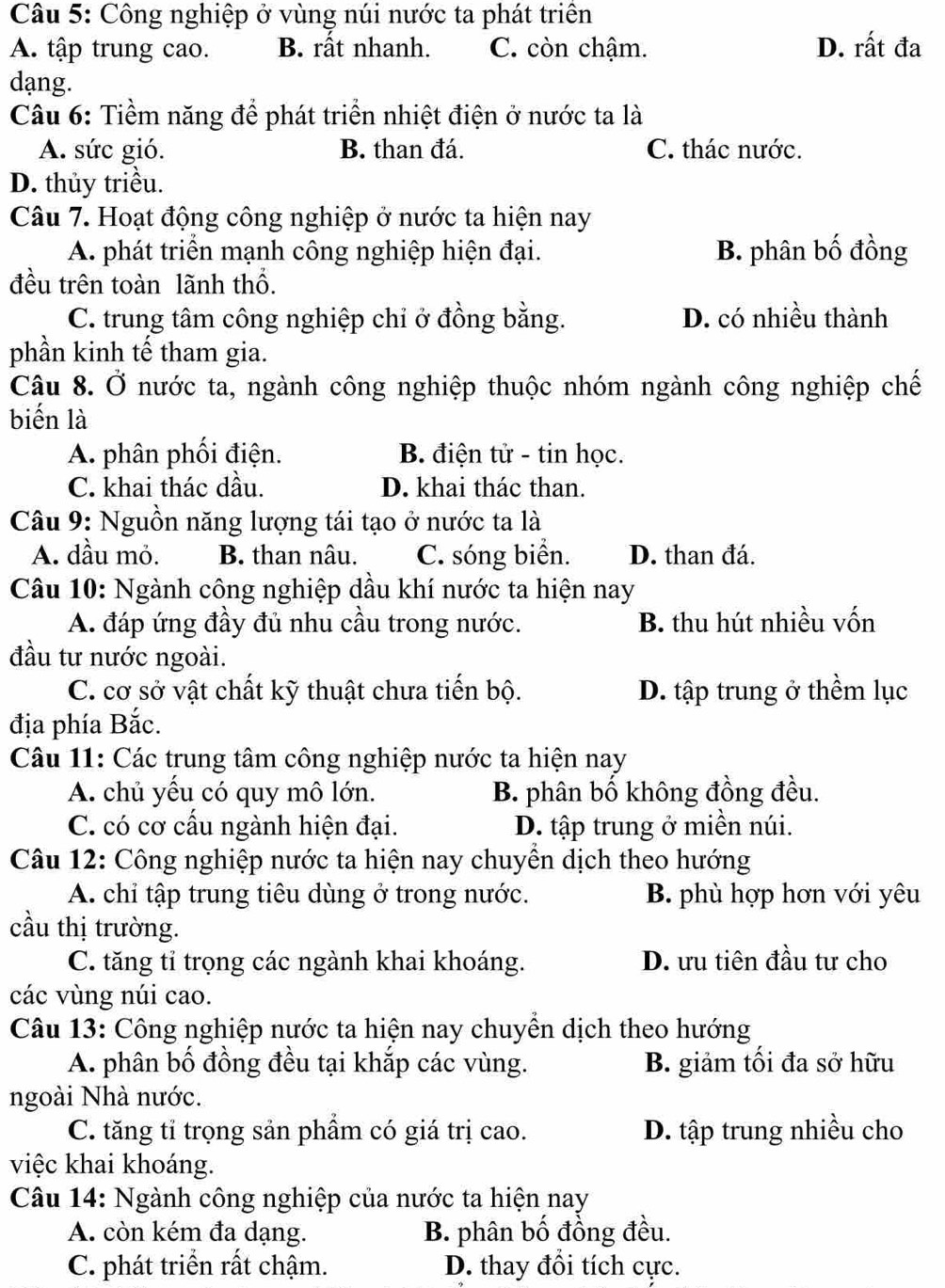 Công nghiệp ở vùng núi nước ta phát triên
A. tập trung cao. B. rất nhanh. C. còn chậm. D. rất đa
dạng.
Câu 6: Tiềm năng để phát triển nhiệt điện ở nước ta là
A. sức gió. B. than đá. C. thác nước.
D. thủy triều.
Câu 7. Hoạt động công nghiệp ở nước ta hiện nay
A. phát triển mạnh công nghiệp hiện đại. B. phân bố đồng
đều trên toàn lãnh thổ.
C. trung tâm công nghiệp chỉ ở đồng bằng. D. có nhiều thành
phần kinh tế tham gia.
Câu 8. Ở nước ta, ngành công nghiệp thuộc nhóm ngành công nghiệp chế
biến là
A. phân phối điện. B. điện tử - tin học.
C. khai thác dầu. D. khai thác than.
Câu 9: Nguồn năng lượng tái tạo ở nước ta là
A. dầu mỏ. B. than nâu. C. sóng biển. D. than đá.
Câu 10: Ngành công nghiệp dầu khí nước ta hiện nay
A. đáp ứng đầy đủ nhu cầu trong nước. B. thu hút nhiều vốn
đầu tư nước ngoài.
C. cơ sở vật chất kỹ thuật chưa tiến bộ. D. tập trung ở thềm lục
địa phía Bắc.
Câu 11: Các trung tâm công nghiệp nước ta hiện nay
A. chủ yếu có quy mô lớn. B. phân bố không đồng đều.
C. có cơ cấu ngành hiện đại. D. tập trung ở miền núi.
Câu 12: Công nghiệp nước ta hiện nay chuyền dịch theo hướng
A. chỉ tập trung tiêu dùng ở trong nước. B. phù hợp hơn với yêu
cầu thị trường.
C. tăng tỉ trọng các ngành khai khoáng. D. ưu tiên đầu tư cho
các vùng núi cao.
Câu 13: Công nghiệp nước ta hiện nay chuyển dịch theo hướng
A. phân bố đồng đều tại khắp các vùng. B. giảm tối đa sở hữu
ngoài Nhà nước.
C. tăng tỉ trọng sản phẩm có giá trị cao. D. tập trung nhiều cho
việc khai khoáng.
Câu 14: Ngành công nghiệp của nước ta hiện nay
A. còn kém đa dạng. B. phân bố đồng đều.
C. phát triển rất chậm. D. thay đổi tích cực.