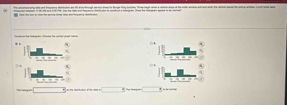 The acoompanying data and frequency distribution are 45 drive-through service times for Burger King lunches. Times begin when a vehicle stops at the order window and end when the vehicle leaves the pickup window. Lunch tmes wera 
measured between 11:00.AM and 2:00 PM. Uise the data and frequency distribution to construct a histogram. Does the histogram appear to be normal? 
Click the icun to view the servica times data and frequericy distribution. 
Construct the histogram. Choose the correct graph below 
∞ 


○ 

The hitogram so the distribution of the date is The histogram to be normal