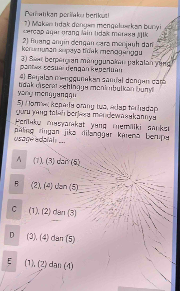 Perhatikan perilaku berikut!
1) Makan tidak dengan mengeluarkan bunyi
cercap agar orang lain tidak merasa jijik
2) Buang angin dengan cara menjauh dari
kerumunan supaya tidak mengganggu
3) Saat berpergian menggunakan pakaian yang
pantas sesuai dengan keperluan
4) Berjalan menggunakan sandal dengan cara
tidak diseret sehingga menimbulkan bunyi
yang mengganggu
5) Hormat kepada orang tua, adap terhadap
guru yang telah berjasa mendewasakannya
Perilaku masyarakat yang memiliki sanksi
paling ringan jika dilanggar karena berupa
usage adalah ....
A (1), (3) dan (5)
B (2), (4) dan (5)
C (1), (2) dan (3)
D (3), (4) dan (5)
E (1), (2) dan (4)