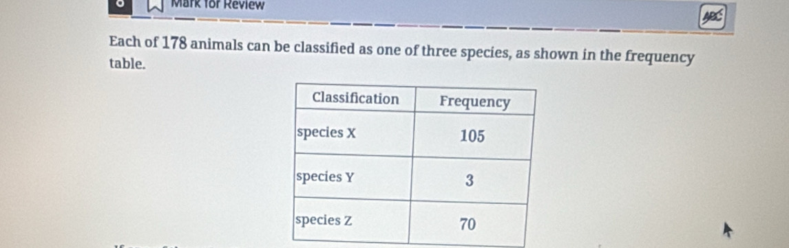 Mark for Review 
Each of 178 animals can be classified as one of three species, as shown in the frequency 
table.