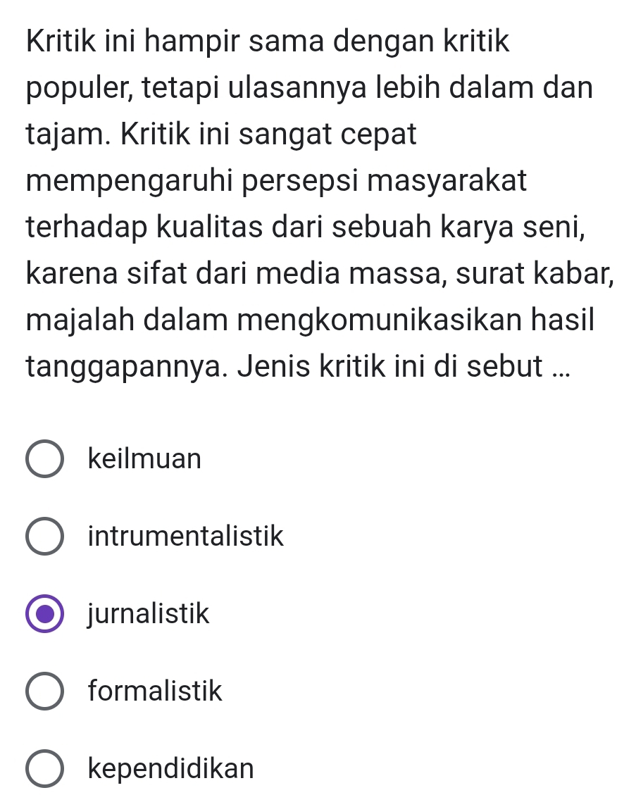 Kritik ini hampir sama dengan kritik
populer, tetapi ulasannya lebih dalam dan
tajam. Kritik ini sangat cepat
mempengaruhi persepsi masyarakat
terhadap kualitas dari sebuah karya seni,
karena sifat dari media massa, surat kabar,
majalah dalam mengkomunikasikan hasil
tanggapannya. Jenis kritik ini di sebut ...
keilmuan
intrumentalistik
jurnalistik
formalistik
kependidikan