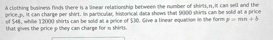 A clothing business finds there is a linear relationship between the number of shirts, n,it can sell and the 
price, p, it can charge per shirt. In particular, historical data shows that 9000 shirts can be sold at a price 
of $48, while 12000 shirts can be sold at a price of $30. Give a linear equation in the form p=mn+b
that gives the price p they can charge for n shirts.