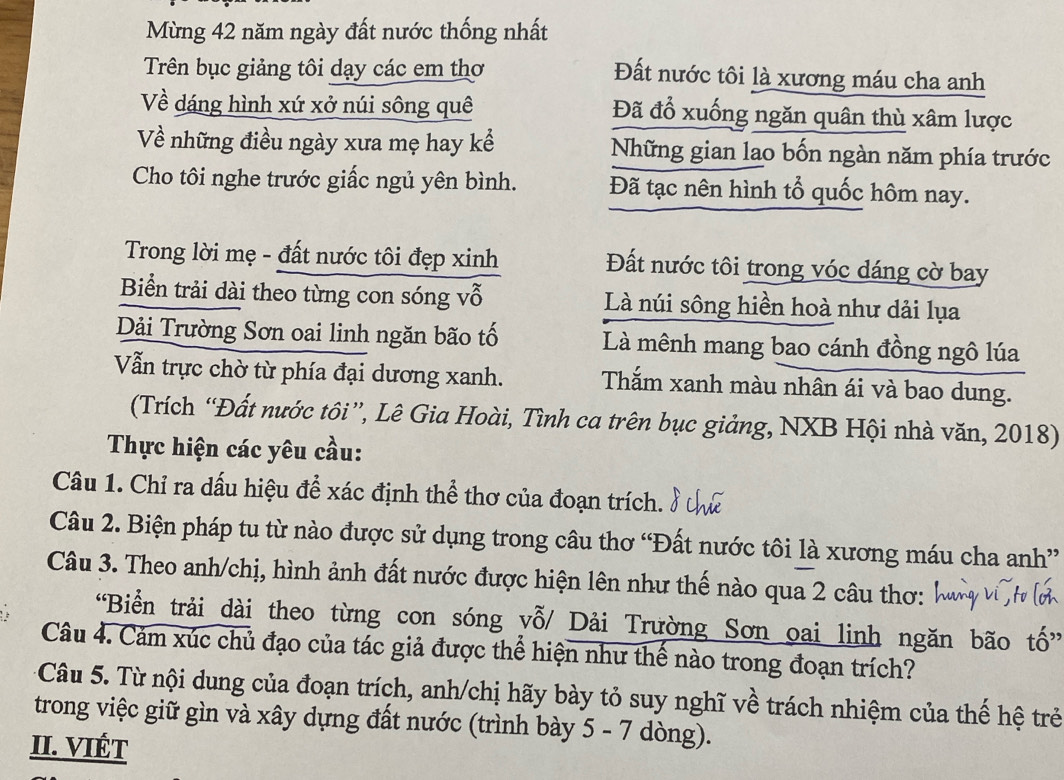 Mừng 42 năm ngày đất nước thống nhất
Trên bục giảng tôi dạy các em thơ
Đất nước tôi là xương máu cha anh
Về dáng hình xứ xở núi sông quê Đã đổ xuống ngăn quân thù xâm lược
Về những điều ngày xưa mẹ hay kể Những gian lao bốn ngàn năm phía trước
Cho tôi nghe trước giấc ngủ yên bình. Đã tạc nên hình tổ quốc hôm nay.
Trong lời mẹ - đất nước tôi đẹp xinh Đất nước tôi trong vóc dáng cờ bay
Biển trải dài theo từng con sóng vỗ Là núi sông hiền hoà như dải lụa
Dải Trường Sơn oai linh ngăn bão tố Là mênh mang bao cánh đồng ngô lúa
Vẫn trực chờ từ phía đại dương xanh. Thắm xanh màu nhân ái và bao dung.
(Trích “Đất nước tôi”, Lê Gia Hoài, Tình ca trên bục giảng, NXB Hội nhà văn, 2018)
Thực hiện các yêu cầu:
Câu 1. Chỉ ra dấu hiệu để xác định thể thơ của đoạn trích.
Câu 2. Biện pháp tu từ nào được sử dụng trong câu thơ “Đất nước tôi là xương máu cha anh”
Câu 3. Theo anh/chị, hình ảnh đất nước được hiện lên như thế nào qua 2 câu thơ:
“Biển trải dài theo từng con sóng vỗ/ Dải Trường Sơn oai linh ngăn bão tố”
Câu 4. Cảm xúc chủ đạo của tác giả được thể hiện như thế nào trong đoạn trích?
Câu 5. Từ nội dung của đoạn trích, anh/chị hãy bày tỏ suy nghĩ về trách nhiệm của thế hệ trẻ
trong việc giữ gìn và xây dựng đất nước (trình bày 5 - 7 dòng).
II. VIÉT