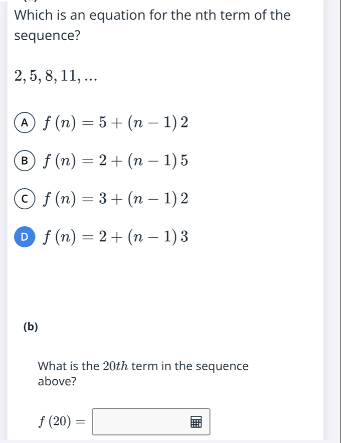 Which is an equation for the nth term of the
sequence?
2, 5, 8, 11, ...
A f(n)=5+(n-1)2
B f(n)=2+(n-1)5
C f(n)=3+(n-1)2
D f(n)=2+(n-1)3
(b)
What is the 20th term in the sequence
above?
f(20)=□