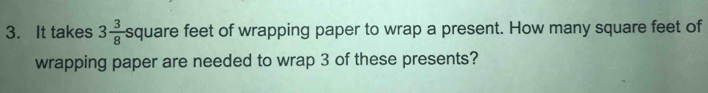 It takes 3 3/8  square feet of wrapping paper to wrap a present. How many square feet of 
wrapping paper are needed to wrap 3 of these presents?