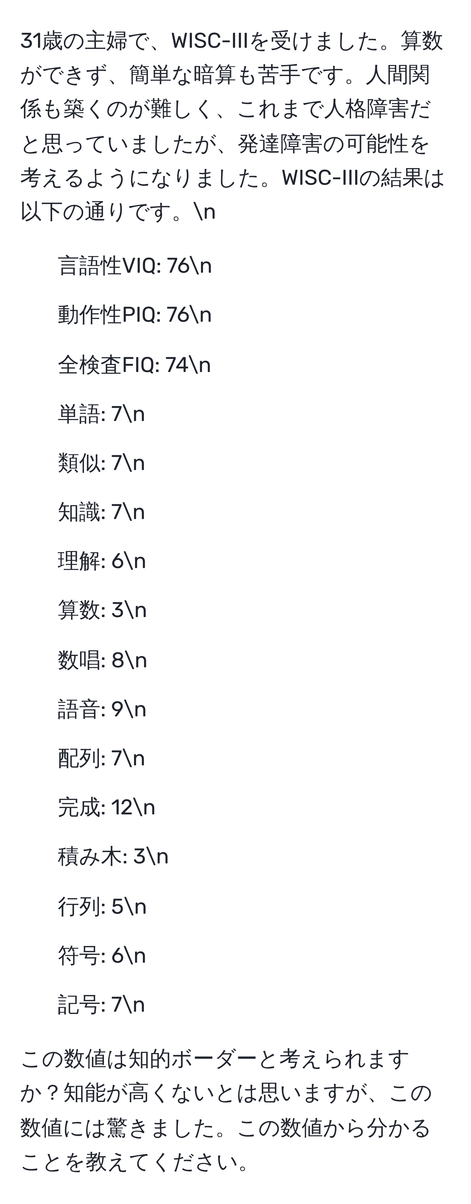 31歳の主婦で、WISC-IIIを受けました。算数ができず、簡単な暗算も苦手です。人間関係も築くのが難しく、これまで人格障害だと思っていましたが、発達障害の可能性を考えるようになりました。WISC-IIIの結果は以下の通りです。n  
- 言語性VIQ: 76n  
- 動作性PIQ: 76n  
- 全検査FIQ: 74n  
- 単語: 7n  
- 類似: 7n  
- 知識: 7n  
- 理解: 6n  
- 算数: 3n  
- 数唱: 8n  
- 語音: 9n  
- 配列: 7n  
- 完成: 12n  
- 積み木: 3n  
- 行列: 5n  
- 符号: 6n  
- 記号: 7n  

この数値は知的ボーダーと考えられますか？知能が高くないとは思いますが、この数値には驚きました。この数値から分かることを教えてください。