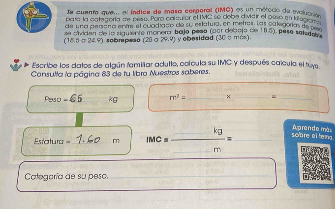 Te cuento que... el índice de masa corporal (IMC) es un método de evaluación 
para la categoría de peso. Para calcular el IMC se debe dividir el peso en kilogramos 
de una persona entre el cuadrado de su estatura, en metros. Las categorías de pesa 
se dividen de la siguiente manera: bajo peso (por debajo de 18.5), peso saludable 
(18.5 a 24.9), sobrepeso (25 a 29.9) y obesidad (30 o más). 
Escribe los datos de algún familiar adulto, calcula su IMC y después calcula el tuyo. 
Consulta la página 83 de tu libro Nuestros saberes.
Peso =C _ kg
m^2= _ × _ =_ 
Estatura = _ m MC=  □ kg/m = ___ 
Aprende más 
sobre el tema. 
Categoría de su peso._ 
_ 
_ 
_ 
_