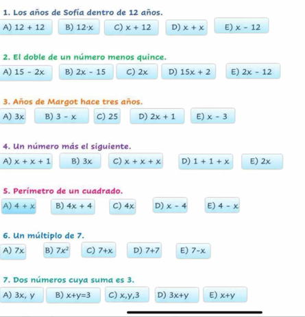 Los años de Sofía dentro de 12 años.
A) 12+12 B) 12· x C) x+12 D) x+x E) x-12
2. El doble de un número menos quince.
A) 15-2x B) 2x-15 C) 2x D) 15x+2 E) 2x-12
3. Años de Margot hace tres años.
A) 3x B) 3-x C) 25 D) 2x+1 E) x-3
4. Un número más el siguiente.
A) x+x+1 B) 3x C) x+x+x D) 1+1+x E) 2x
5. Perímetro de un cuadrado.
A) 4+x B) 4x+4 C) 4x D) x-4 E) 4-x
6. Un múltiplo de 7.
A) 7x B) 7x^2 C) 7+x D) 7+7 E) 7-x
7. Dos números cuya suma es 3.
A) 3x, y B) x+y=3 C) x, y, 3 D) 3x+y E) x+y