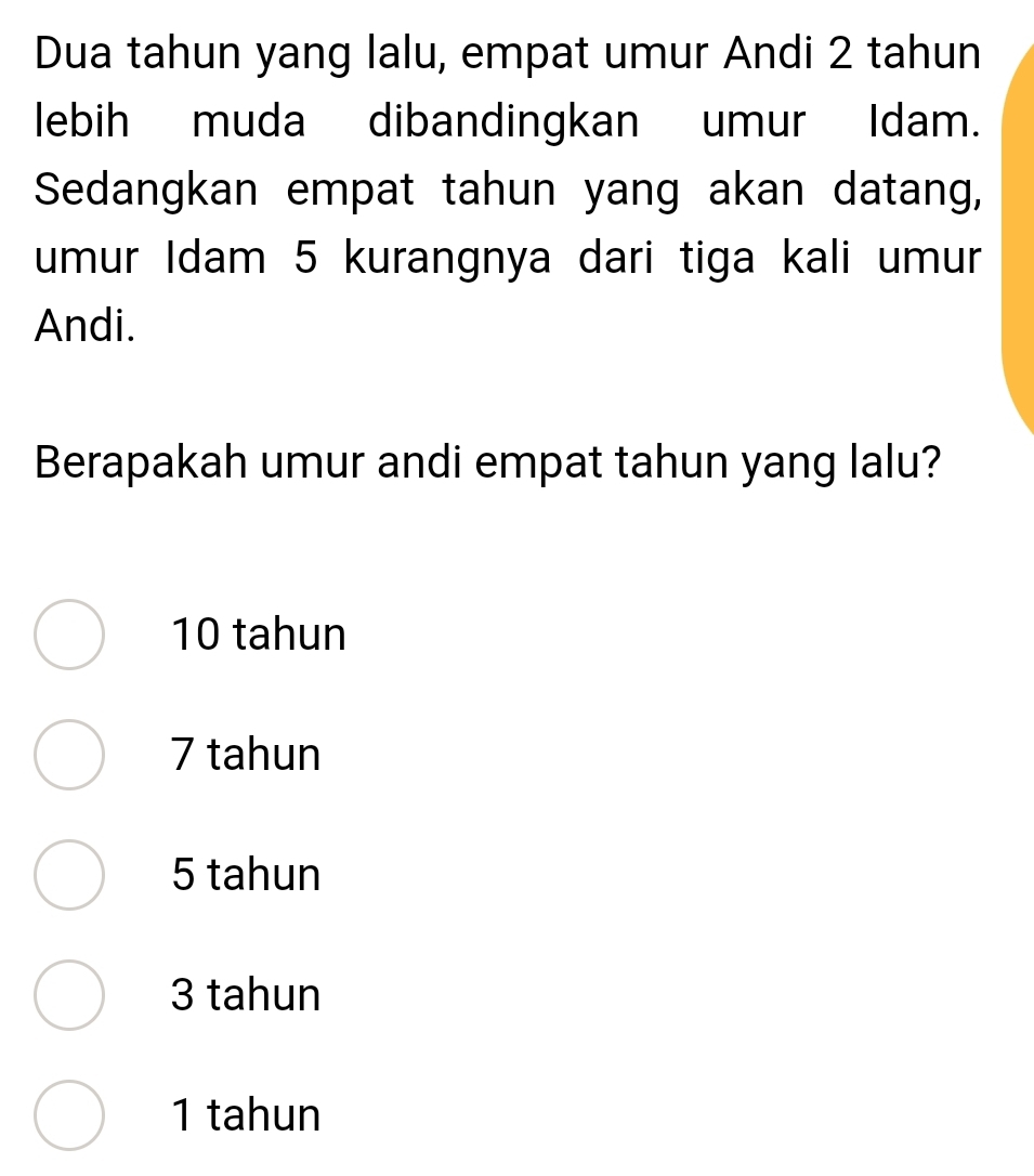 Dua tahun yang lalu, empat umur Andi 2 tahun
lebih muda dibandingkan umur Idam.
Sedangkan empat tahun yang akan datang,
umur Idam 5 kurangnya dari tiga kali umur
Andi.
Berapakah umur andi empat tahun yang lalu?
10 tahun
7 tahun
5 tahun
3 tahun
1 tahun