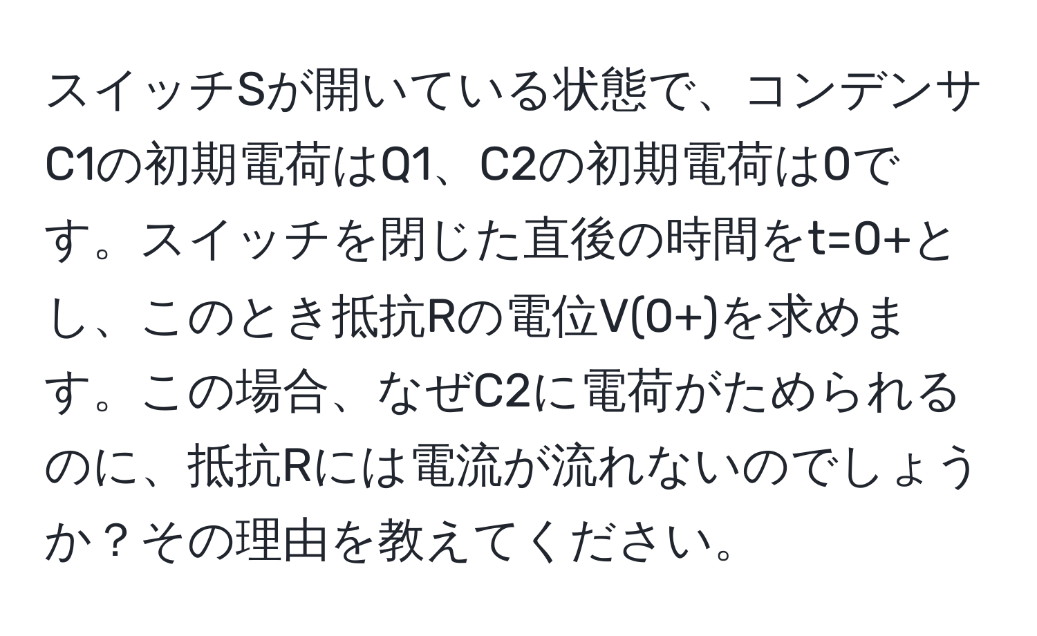 スイッチSが開いている状態で、コンデンサC1の初期電荷はQ1、C2の初期電荷は0です。スイッチを閉じた直後の時間をt=0+とし、このとき抵抗Rの電位V(0+)を求めます。この場合、なぜC2に電荷がためられるのに、抵抗Rには電流が流れないのでしょうか？その理由を教えてください。