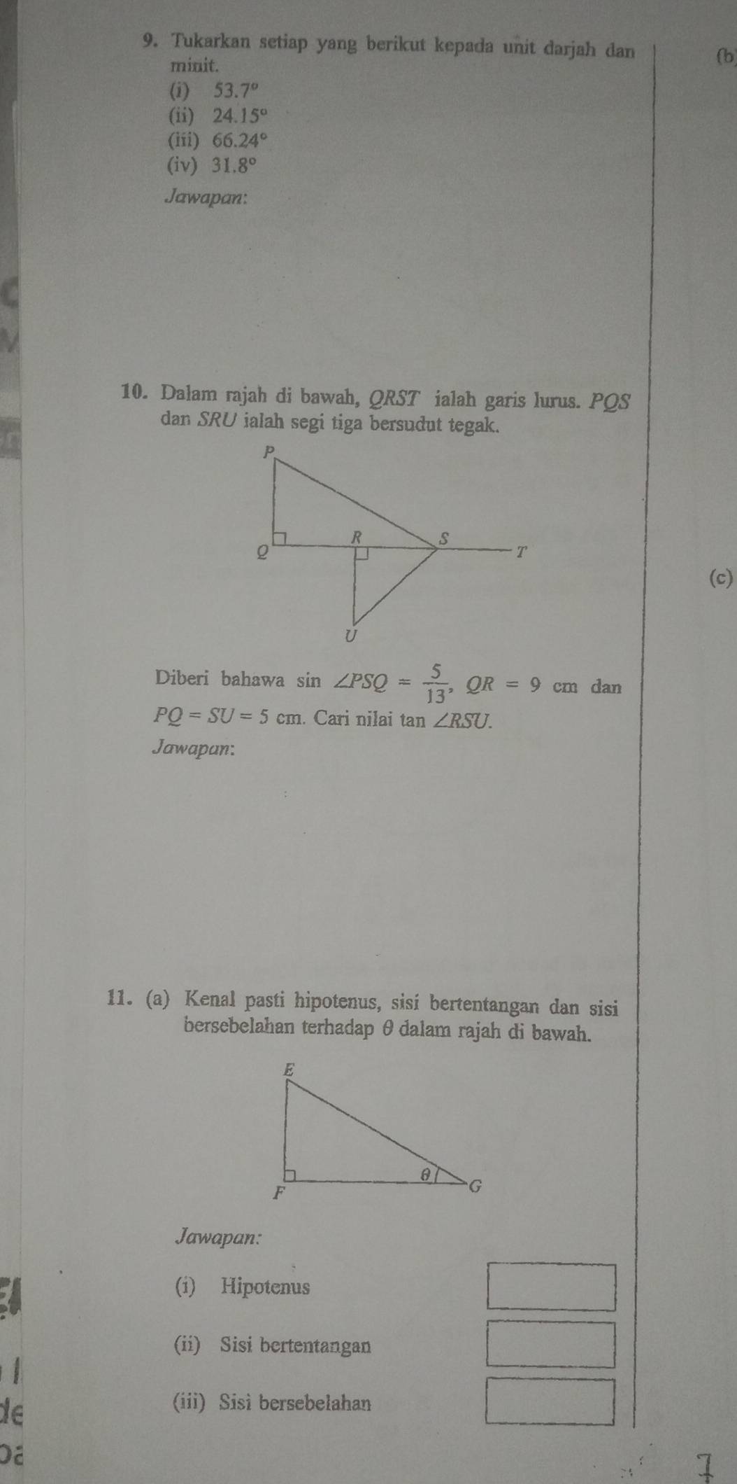 Tukarkan setiap yang berikut kepada unit darjah dan 
minit. 
(b) 
(i) 53.7°
(ii) 24.15°
(iii) 66.24°
(iv) 31.8°
Jawapan: 
10. Dalam rajah di bawah, QRST ialah garis lurus. PQS
dan SRU ialah segi tiga bersudut tegak. 
(c) 
Diberi bahawa s sin ∠ PSQ= 5/13 , QR=9cm dan
PQ=SU=5cm. Cari nilai tan ∠ RSU. 
Jawapan: 
11. (a) Kenal pasti hipotenus, sisi bertentangan dan sisi 
bersebelahan terhadap θdalam rajah di bawah. 
Jawapan: 
(i) Hipotenus 
(ii) Sisi bertentangan 
de 
(iii) Sisi bersebelahan 
Dã 
1