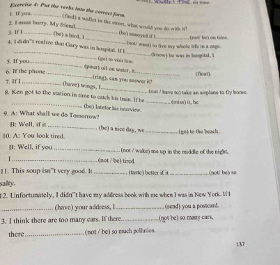 we _ on time. 
]. If you._ 
Exercise 4: Put the verbs into the correct form. (find) a wallet in the street, what would you do with it? 
_ 
2. I must hurry. My friend_ (be) annoyed if 1_ (not/ be) on time 
3. If I_ (be) a bird, 1 
(not' want) to live my whole life in a cage. 
_ 
4. I didn't realize that Gary was in hospital. If l 
_(know) he was in hospital, l 
(go) to visit him. 
5. If you._ 
(pour) oil on water, i 
6. If the phone_ _(float). 
(ring), can you answer it? 
7. If _ 
_ 
(have) wings, I 
(not / have to) take an airplane to fly home 
_ 
8. Ken got to the station in time to catch his train. If he_ 
(miss) it, he 
(be) latefor his interview. 
9. A: What shall we do Tomorrow? 
B: Well, if it _(be) a nice day, we 
10. A: You look tired. _(go) to the beach. 
B: Well, if you _(not / wake) me up in the middle of the night. 
_(not / be) tired. 
11. This soup isn't very good. It _(taste) better if it _(not/ be) so 
salty. 
12. Unfortunately, I didn''t have my address book with me when I was in New York. If I 
_(have) your address, I _(send) you a postcard. 
3. I think there are too many cars. If there _(not be) so many cars, 
there _(not / be) so much pollution. 
137