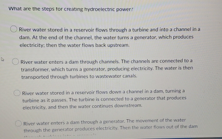 What are the steps for creating hydroelectric power?
River water stored in a reservoir flows through a turbine and into a channel in a
dam. At the end of the channel, the water turns a generator, which produces
electricity; then the water flows back upstream.
River water enters a dam through channels. The channels are connected to a
transformer, which turns a generator, producing electricity. The water is then
transported through turbines to wastewater canals.
River water stored in a reservoir flows down a channel in a dam, turning a
turbine as it passes. The turbine is connected to a generator that produces
electricity, and then the water continues downstream.
River water enters a dam through a generator. The movement of the water
through the generator produces electricity. Then the water flows out of the dam