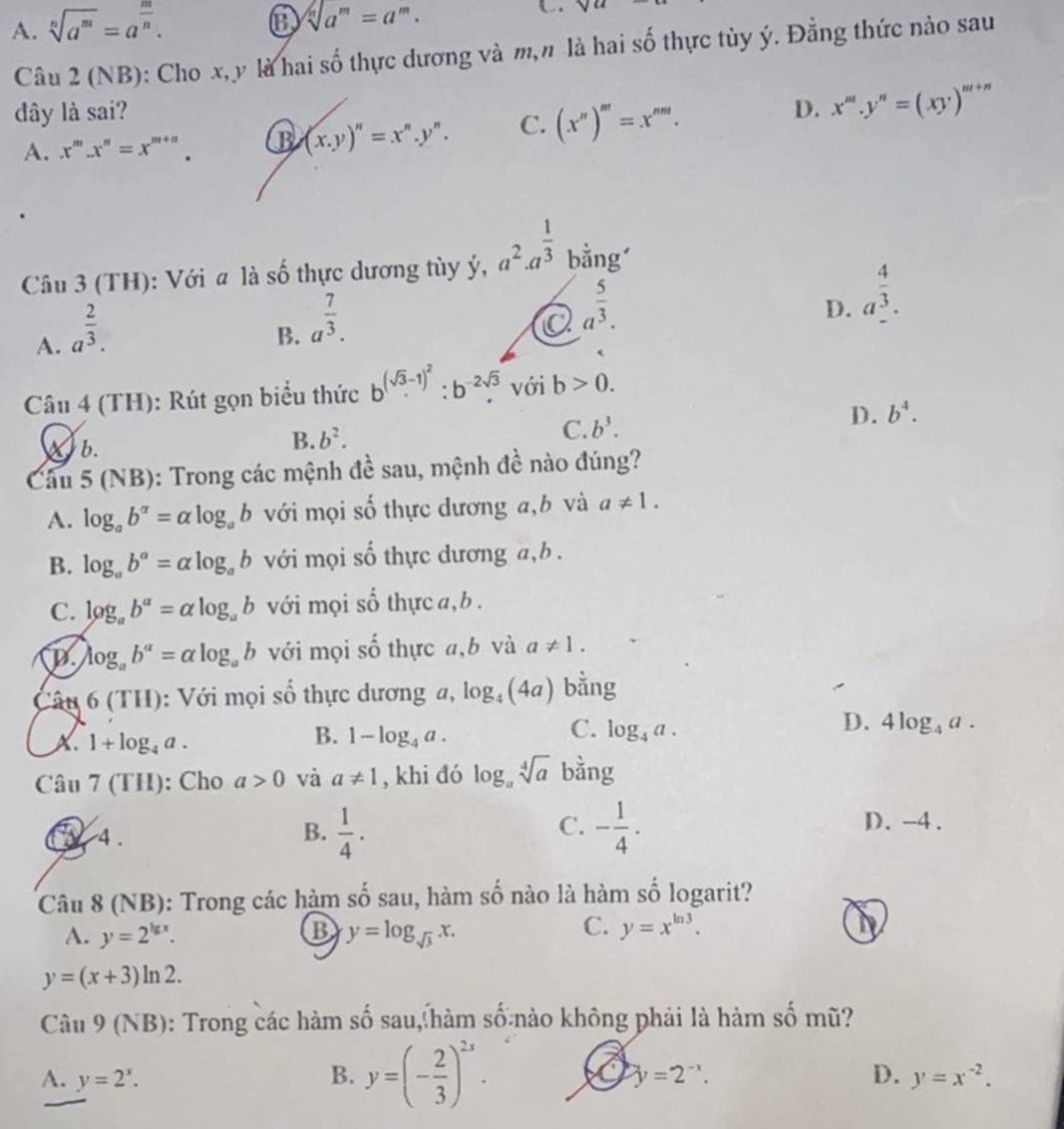 A. sqrt[n](a^m)=a^(frac m)n.
sqrt[n](a^m)=a^m.
C
Câu 2 (NB): Cho x,y là hai số thực dương và m,n là hai số thực tùy ý. Đẳng thức nào sau
dây là sai? D. x^m.y^n=(xy)^m+n
A. x^m.x^n=x^(m+n). B (x.y)^n=x^n.y^n. C. (x'prime )'prime =x'prime prime .
Câu 3 (TH): Với a là số thực dương tùy ý, a^2· a^(frac 1)3 bằngí
A. a^(frac 2)3.
B. a^(frac 7)3.
a a^(frac 5)3.
D. a^(frac 4)3.
Câu 4 (TH): Rút gọn biểu thức b^((sqrt(3)-1)^2):b^(-2sqrt(3)). với b>0.
Xb.
B. b^2. C. b^3.
D. b^4.
Cầu 5 ( vB) 9: Trong các mệnh đề sau, mệnh đề nào đúng?
A. log _ab^(alpha)=alpha log _ab với mọi số thực dương a,b và a!= 1.
B. log _ab^a=alpha log _ab với mọi số thực dương a,b .
C. log _ab^(alpha)=alpha log _ab với mọi số thực a, b .
D. log _ab^a=alpha log _ab với mọi số thực a,b và a!= 1.
Câu 6(TH) : Với mọi số thực dương a, log _4(4a) bằng
B.
D.
A、 1+log _4a. 1-log _4a.
C. log _4a. 4log _4a.
Cau7(TH) : Cho a>0 và a!= 1 , khi đó log _asqrt[4](a) bằng
C. D. -4.
T 4 . B.  1/4 . - 1/4 .
Câu 8 (NB): Trong các hàm số sau, hàm số nào là hàm số logarit?
A. y=2^(lg x). B y=log _sqrt(3)x.
C. y=x^(ln 3).
y=(x+3)ln 2.
Câu 9 (NB): Trong các hàm số sau, hàm số nào không phải là hàm số mũ?
A. y=2^x. B. y=(- 2/3 )^2x.
y=2^(-x).
D. y=x^(-2).