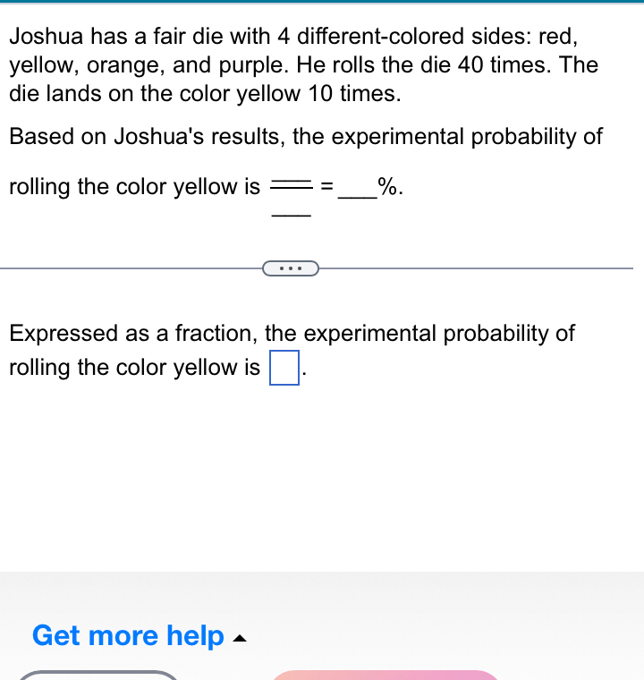 Joshua has a fair die with 4 different-colored sides: red, 
yellow, orange, and purple. He rolls the die 40 times. The 
die lands on the color yellow 10 times. 
Based on Joshua's results, the experimental probability of 
rolling the color yellow is = _ %. 
_ 
Expressed as a fraction, the experimental probability of 
rolling the color yellow is □ . 
Get more help