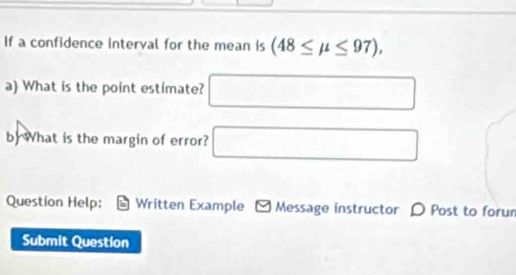 If a confidence interval for the mean is (48≤ mu ≤ 97), 
a) What is the point estimate? □ 
by What is the margin of error? □ 
Question Help: Written Example * Message instructor D Post to forum 
Submit Question