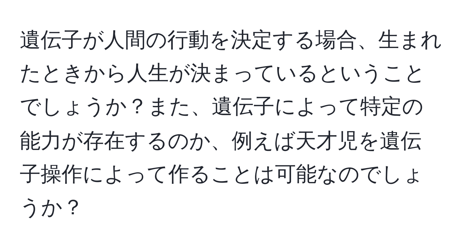 遺伝子が人間の行動を決定する場合、生まれたときから人生が決まっているということでしょうか？また、遺伝子によって特定の能力が存在するのか、例えば天才児を遺伝子操作によって作ることは可能なのでしょうか？