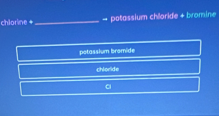 chlorine + _→ potassium chloride + bromine
potassium bromide
chloride
Cl