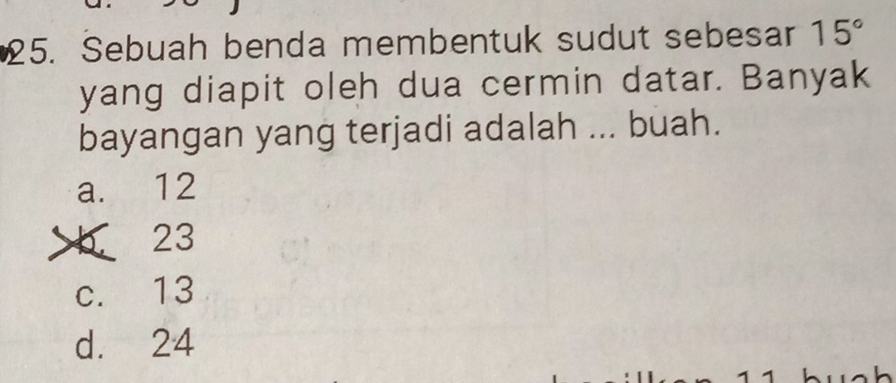 Sebuah benda membentuk sudut sebesar 15°
yang diapit oleh dua cermin datar. Banyak
bayangan yang terjadi adalah ... buah.
a. 12
b 23
c. 13
d. 24