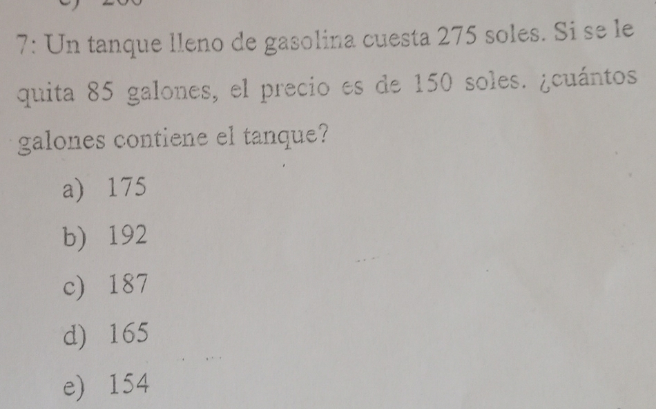 7: Un tanque lleno de gasolina cuesta 275 soles. Si se le
quita 85 galones, el precio es de 150 soles. ¿cuántos.
galones contiene el tanque?
a) 175
b) 192
c) 187
d) 165
e) 154