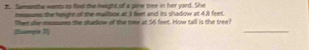 Samandia wants as find the height of a pine tree in her yard. She 
mesures the height of the mallbor at 3 feet and its shadow at 48 feet. 
Then she messures the stadow of the thee at 56 feet. How tall is the tree? 
Eng 3) 
_