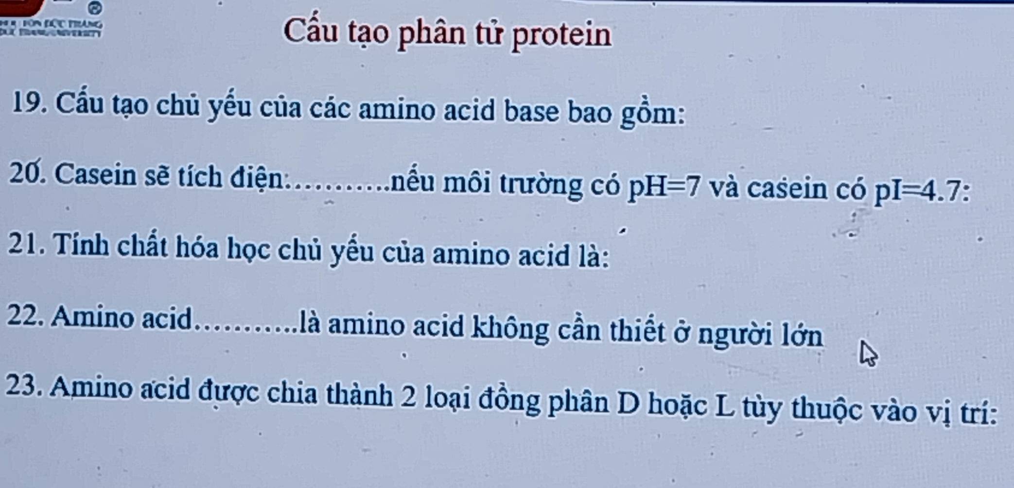 Tôn Đác Tàng Cầu tạo phân tử protein 
19. Cầu tạo chủ yếu của các amino acid base bao gồm: 
20. Casein sẽ tích điện:_ ểu môi trường có pH=7 và casein có pI=4.7
21. Tính chất hóa học chủ yếu của amino acid là: 
22. Amino acid _là amino acid không cần thiết ở người lớn 
23. Amino acid được chia thành 2 loại đồng phân D hoặc L tùy thuộc vào vị trí: