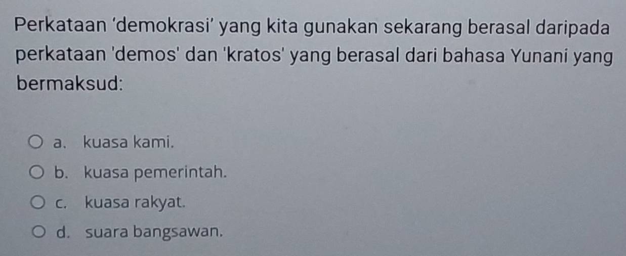 Perkataan ‘demokrasi’ yang kita gunakan sekarang berasal daripada
perkataan 'demos' dan 'kratos' yang berasal dari bahasa Yunani yang
bermaksud:
a. kuasa kami.
b. kuasa pemerintah.
c. kuasa rakyat.
d. suara bangsawan.