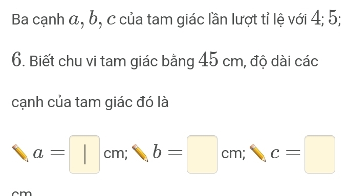 Ba cạnh α, b, c của tam giác lần lượt tỉ lệ với 4; 5; 
6. Biết chu vi tam giác bằng 45 cm, độ dài các 
cạnh của tam giác đó là
a=□ cm; b b=□ cm; c=□
m