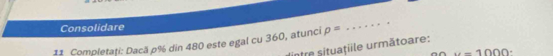 Consolidare 
11 Completați: Dacă p% din 480 este egal cu 360, atunci p=
_ 
être situatiile următoare:
u=1000