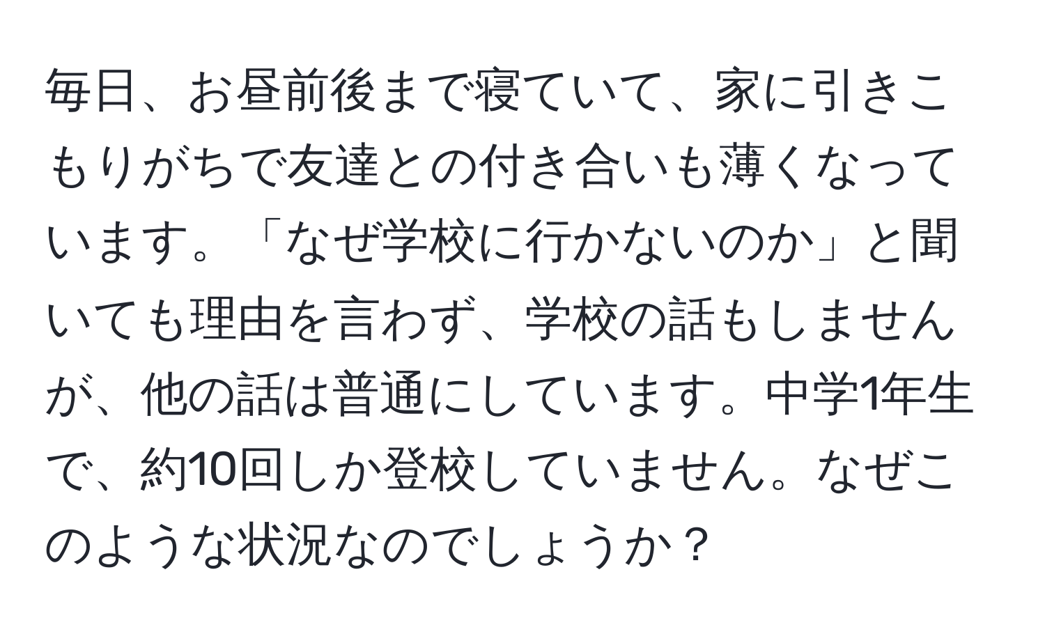 毎日、お昼前後まで寝ていて、家に引きこもりがちで友達との付き合いも薄くなっています。「なぜ学校に行かないのか」と聞いても理由を言わず、学校の話もしませんが、他の話は普通にしています。中学1年生で、約10回しか登校していません。なぜこのような状況なのでしょうか？