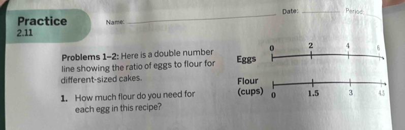 Date: _Period: 
Practice Name: 
_ 
2.11 
0 2
Problems 1-2: Here is a double number 4 6
line showing the ratio of eggs to flour for Eggs 
different-sized cakes. Flour 
1. How much flour do you need for (cups) 0 1.5 3 45
each egg in this recipe?