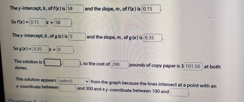 The y -intercept, b , of f(x) is 5 3 and the slope, m, of f(x) is 0.15
So f(x)= 0.15 x+58
The y-intercept, b , of g (x ) is □ 0 and the slope, m , of g(x) is 0.35
So g(x)=0.35x+0. 
The solution is (□ ,□ ) ), so the cost of 290 □° pounds of copy paper is $ 101.50 at both 
stores. 
This solution appears (select) from the graph because the lines intersect at a point with an 
x-coordinate between □ and 300 and a y-coordinate between 100 and □.