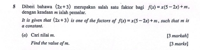 Diberi bahawa (2x+3) merupakan salah satu faktor bagi f(x)=x(5-2x)+m, 
dengan keadaan m ialah pemalar. 
It is given that (2x+3) is one of the factors of f(x)=x(5-2x)+m , such that m is 
a constant. 
(a) Cari nilai m. [3 markah] 
Find the value of m. [3 marks]