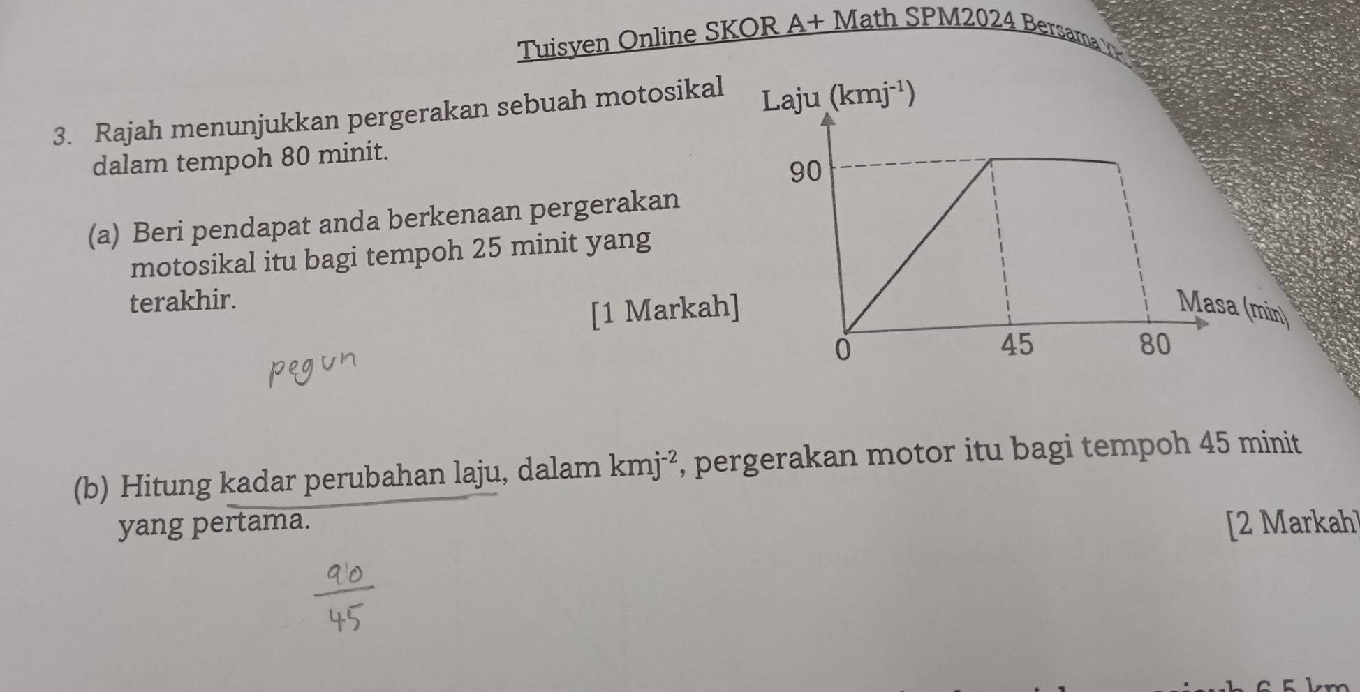 Tuisyen Online SKOR A+ Math SPM2024 Bersama 
3. Rajah menunjukkan pergerakan sebuah motosikal 
Laju (kmj^(-1))
dalam tempoh 80 minit. 
(a) Beri pendapat anda berkenaan pergerakan 
motosikal itu bagi tempoh 25 minit yang 
terakhir. 
[1 Markah]Masa (min) 
(b) Hitung kadar perubahan laju, dalam kmj^(-2) , pergerakan motor itu bagi tempoh 45 minit
yang pertama. [2 Markah]